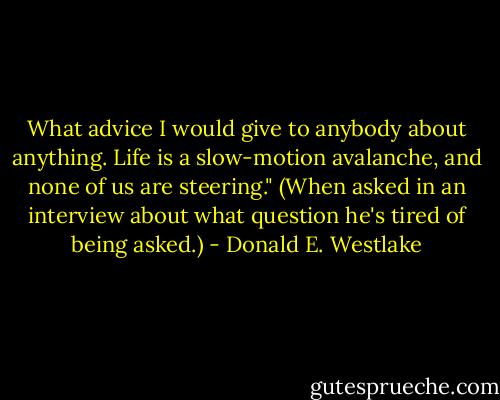 What advice I would give to anybody about anything. Life is a slow-motion avalanche, and none of us are steering." (When asked in an interview about what question he's tired of being asked.) - Donald E. Westlake