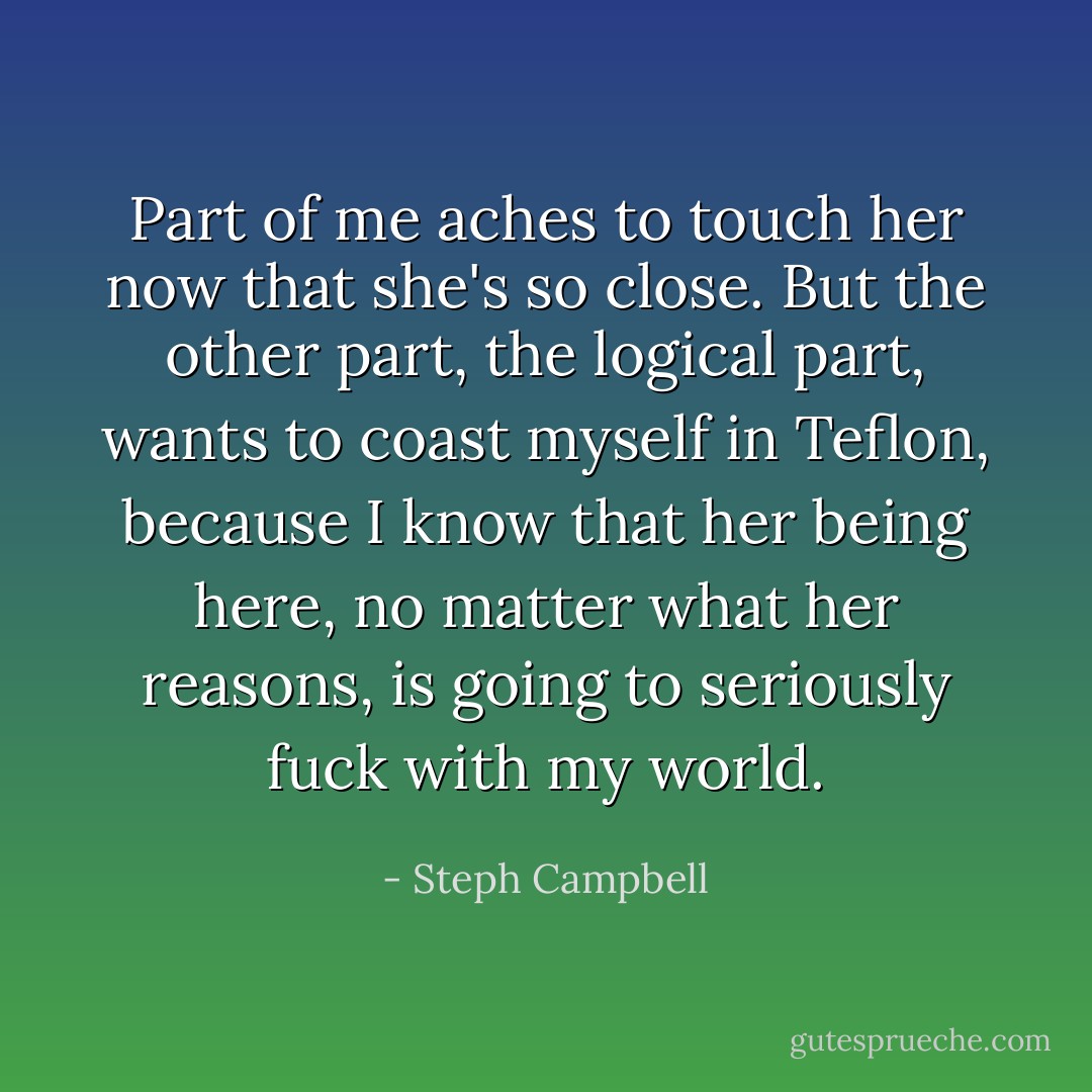 Part of me aches to touch her now that she's so close. But the other part, the logical part, wants to coast myself in Teflon, because I know that her being here, no matter what her reasons, is going to seriously fuck with my world. - Steph Campbell