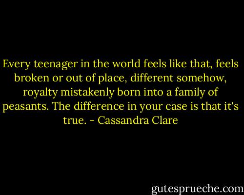 Every teenager in the world feels like that, feels broken or out of place, different somehow, royalty mistakenly born into a family of peasants. The difference in your case is that it's true. - Cassandra Clare