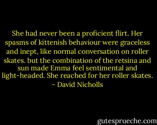 She had never been a proficient flirt. Her spasms of kittenish behaviour were graceless and inept, like normal conversation on roller skates. but the combination of the retsina and sun made Emma feel sentimental and light-headed. She reached for her roller skates. - David Nicholls