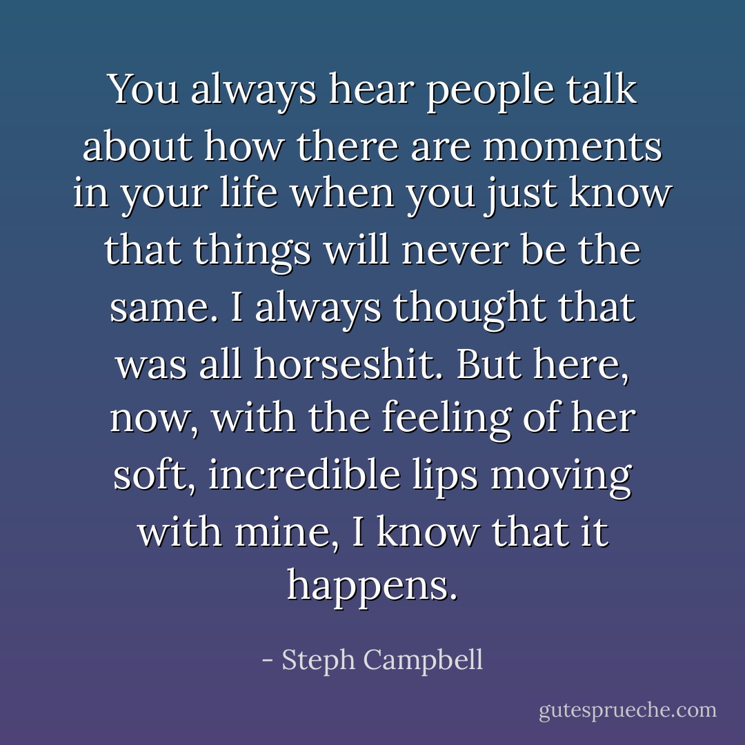 You always hear people talk about how there are moments in your life when you just know that things will never be the same. I always thought that was all horseshit. But here, now, with the feeling of her soft, incredible lips moving with mine, I know that it happens. - Steph Campbell
