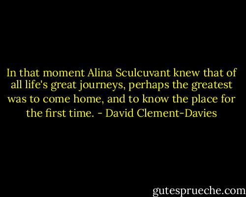 In that moment Alina Sculcuvant knew that of all life's great journeys, perhaps the greatest was to come home, and to know the place for the first time. - David Clement-Davies