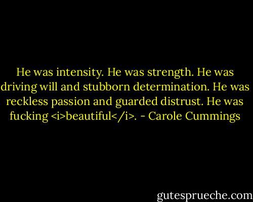 He was intensity. He was strength. He was driving will and stubborn determination. He was reckless passion and guarded distrust. He was fucking <i>beautiful</i>. - Carole Cummings