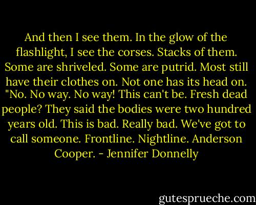 And then I see them. In the glow of the flashlight, I see the corses. Stacks of them. Some are shriveled. Some are putrid. Most still have their clothes on. Not one has its head on. "No. No way. No way! This can't be. Fresh dead people? They said the bodies were two hundred years old. This is bad. Really bad. We've got to call someone. Frontline. Nightline. Anderson Cooper. - Jennifer Donnelly