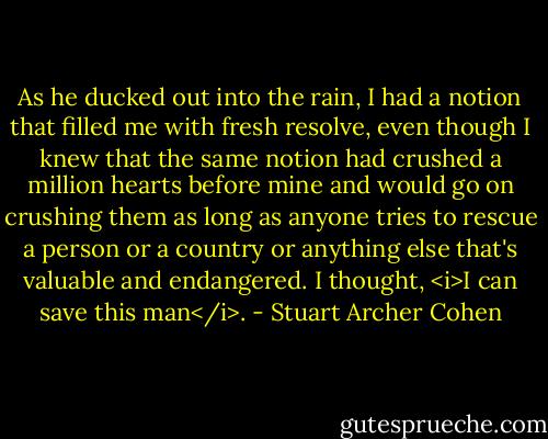 As he ducked out into the rain, I had a notion that filled me with fresh resolve, even though I knew that the same notion had crushed a million hearts before mine and would go on crushing them as long as anyone tries to rescue a person or a country or anything else that's valuable and endangered. I thought, <i>I can save this man</i>. - Stuart Archer Cohen