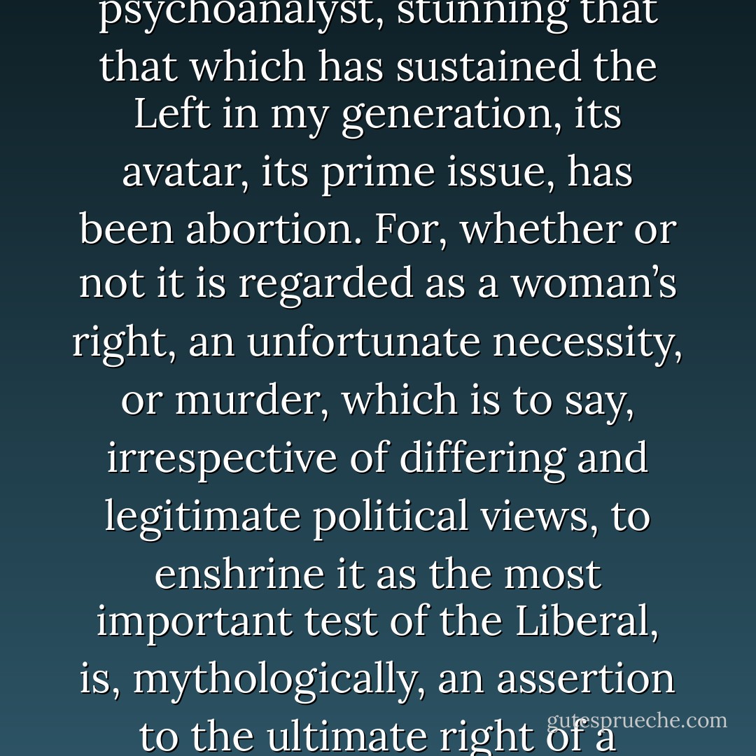 It is to a dramatist, which is to say, to an unfrocked psychoanalyst, stunning that that which has sustained the Left in my generation, its avatar, its prime issue, has been abortion. For, whether or not it is regarded as a woman’s right, an unfortunate necessity, or murder, which is to say, irrespective of differing and legitimate political views, to enshrine it as the <i>most</i> important test of the Liberal, is, mythologically, an assertion to the ultimate right of a postreligious Paganism. - David Mamet