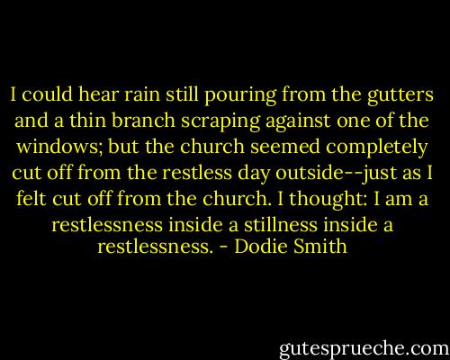 I could hear rain still pouring from the gutters and a thin branch scraping against one of the windows; but the church seemed completely cut off from the restless day outside--just as I felt cut off from the church. I thought: I am a restlessness inside a stillness inside a restlessness. - Dodie Smith