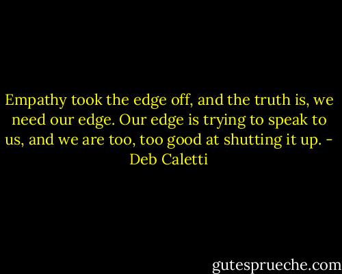 Empathy took the edge off, and the truth is, we need our edge. Our edge is trying to speak to us, and we are too, too good at shutting it up. - Deb Caletti