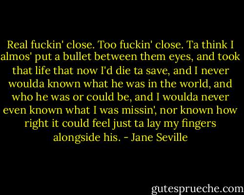 Real fuckin' close. Too fuckin' close. Ta think I almos' put a bullet between them eyes, and took that life that now I'd die ta save, and I never woulda known what he was in the world, and who he was or could be, and I woulda never even known what I was missin', nor known how right it could feel just ta lay my fingers alongside his. - Jane Seville
