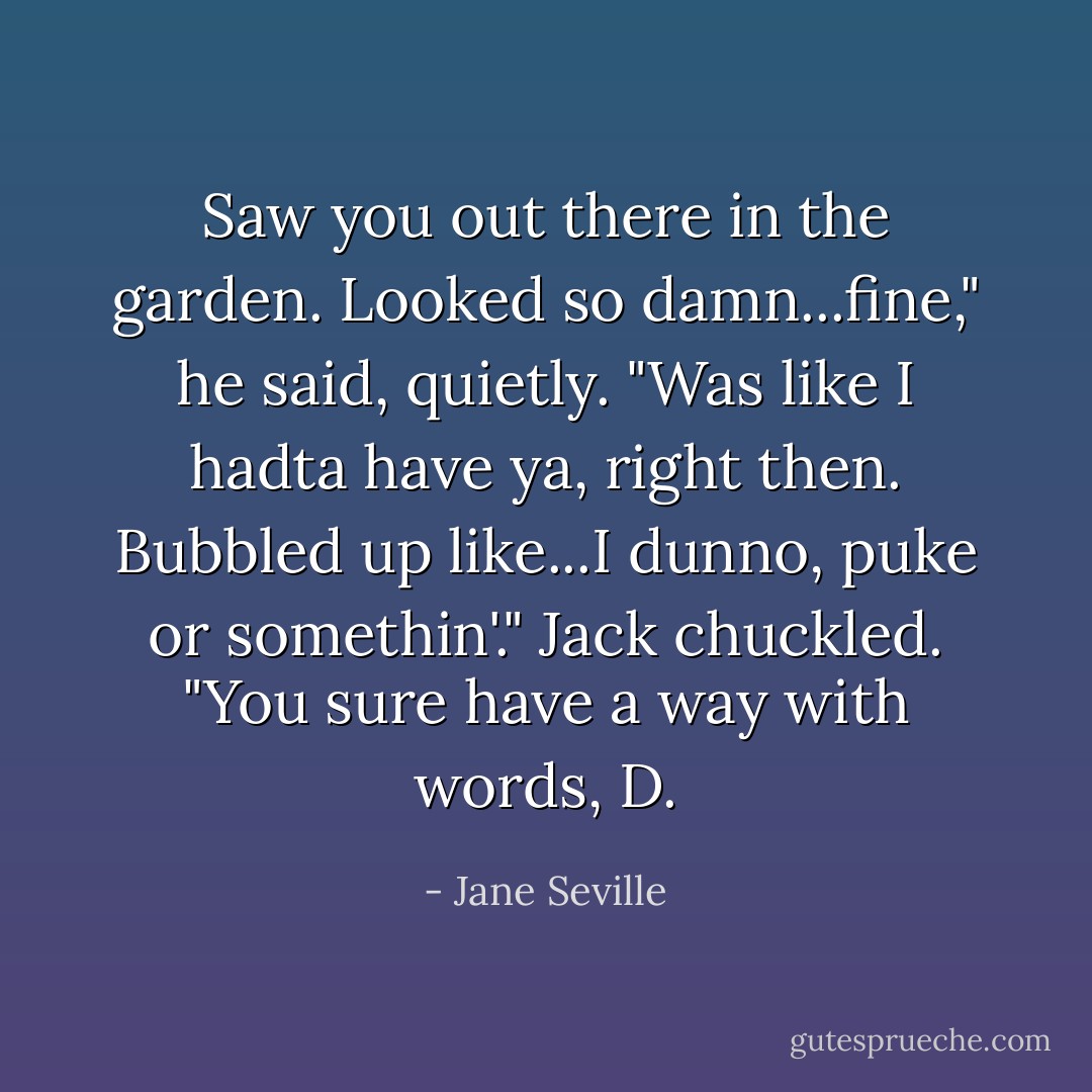 Saw you out there in the garden. Looked so damn...fine," he said, quietly. "Was like I hadta have ya, right then. Bubbled up like...I dunno, puke or somethin'." Jack chuckled. "You sure have a way with words, D. - Jane Seville