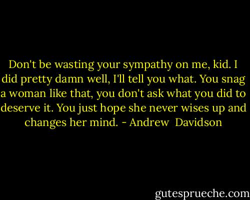 Don't be wasting your sympathy on me, kid. I did pretty damn well, I'll tell you what. You snag a woman like that, you don't ask what you did to deserve it. You just hope she never wises up and changes her mind. - Andrew  Davidson