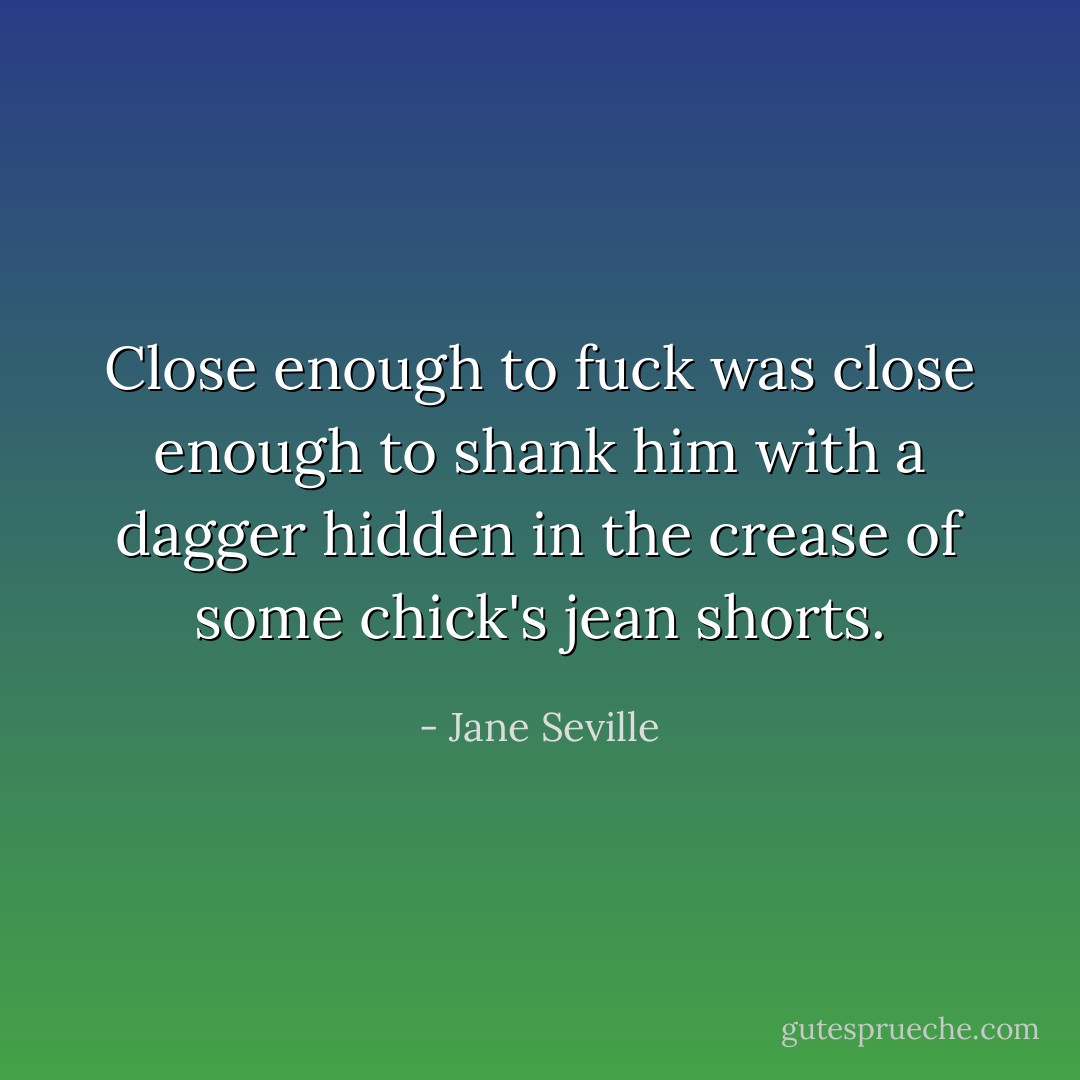Close enough to fuck was close enough to shank him with a dagger hidden in the crease of some chick's jean shorts. - Jane Seville