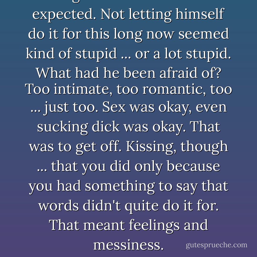 Kissing Jack wasn't what he'd expected. Not letting himself<br />do it for this long now seemed kind of stupid ... or a lot<br />stupid. What had he been afraid of? Too intimate, too<br />romantic, too ... just too. Sex was okay, even sucking dick<br />was okay. That was to get off. Kissing, though ... that you did<br />only because you had something to say that words didn't<br />quite do it for. That meant feelings and messiness. - Jane Seville
