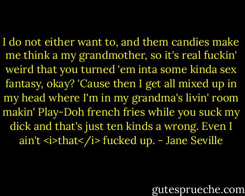I do not either want to, and them candies make me<br />think a my grandmother, so it's real fuckin' weird that you<br />turned 'em inta some kinda sex fantasy, okay? 'Cause then I<br />get all mixed up in my head where I'm in my grandma's livin'<br />room makin' Play-Doh french fries while you suck my dick and<br />that's just ten kinds a wrong. Even I ain't <i>that</i> fucked up. - Jane Seville