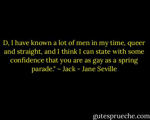 D, I have known a lot of men in my time,<br />queer and straight, and I think I can state with some<br />confidence that you are as gay as a spring parade." ~ Jack - Jane Seville