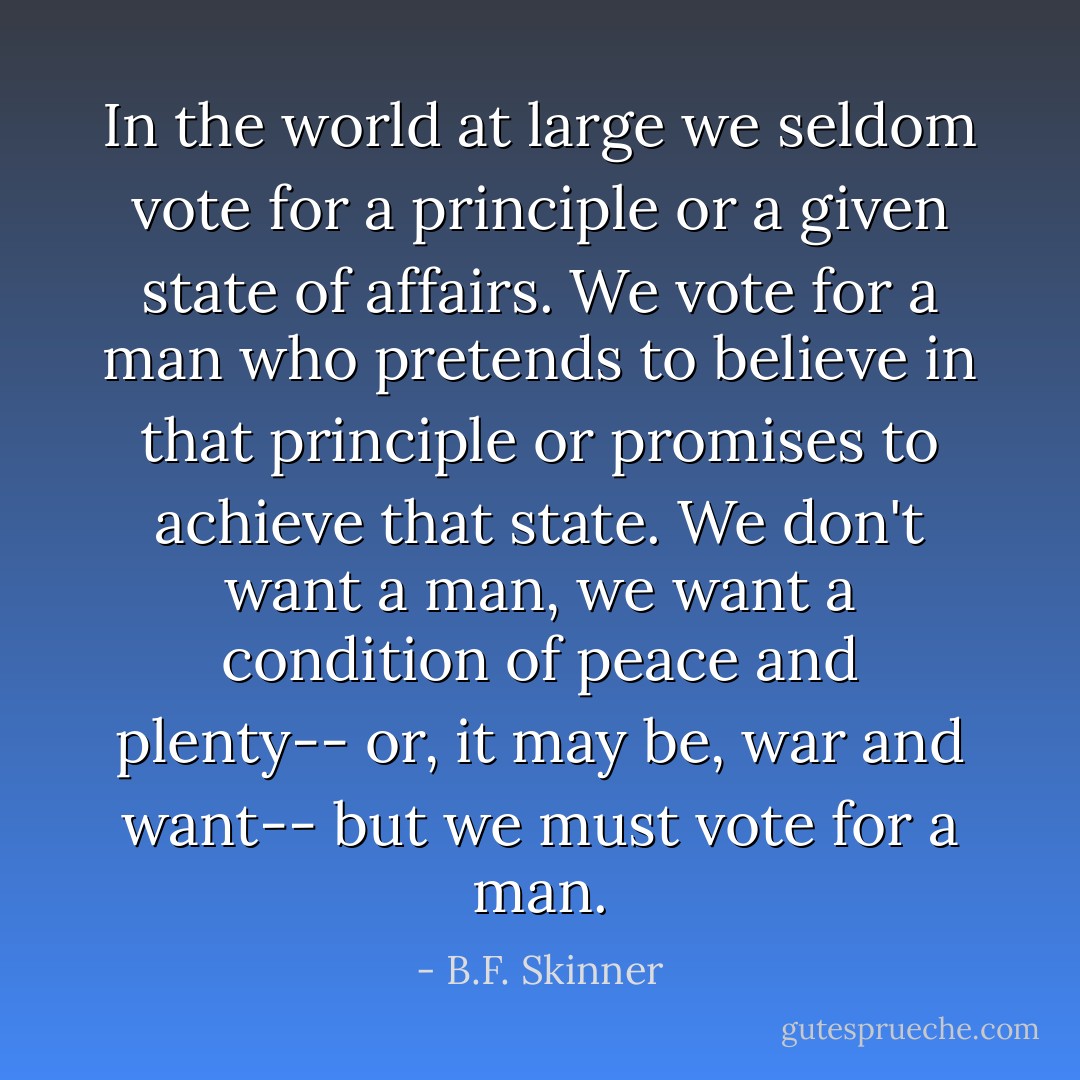 In the world at large we seldom vote for a principle or a given state of affairs. We vote for a man who pretends to believe in that principle or promises to achieve that state. We don't want a man, we want a condition of peace and plenty-- or, it may be, war and want-- but we must vote for a man. - B.F. Skinner