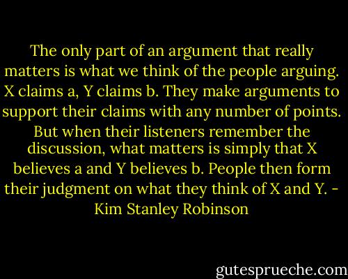 The only part of an argument that really matters is what we think of the people arguing. X claims a, Y claims b. They make arguments to support their claims with any number of points. But when their listeners remember the discussion, what matters is simply that X believes a and Y believes b. People then form their judgment on what they think of X and Y. - Kim Stanley Robinson