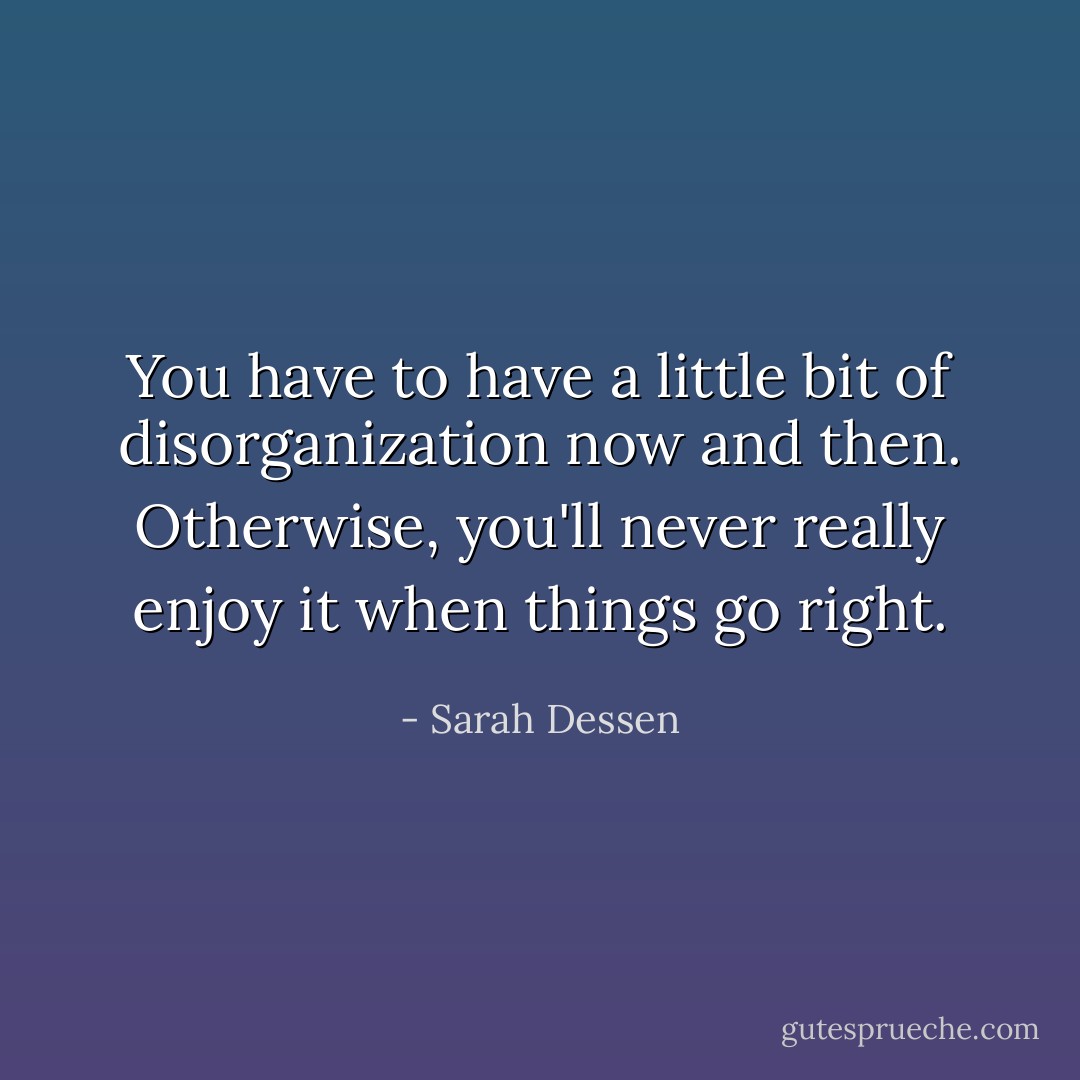 You have to have a little bit of disorganization now and then. Otherwise, you'll never really enjoy it when things go right. - Sarah Dessen