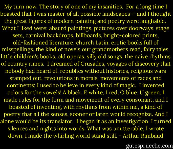 My turn now. The story of one of my insanities.<br /><br />For a long time I boasted that I was master of all possible landscapes-- and I thought the great figures of modern painting and poetry were laughable.<br /><br />What I liked were: absurd paintings, pictures over doorways, stage sets, carnival backdrops, billboards, bright-colored prints, old-fashioned literature, church Latin, erotic books full of misspellings, the kind of novels our grandmothers read, fairy tales, little children's books, old operas, silly old songs, the naive rhythms of country rimes.<br /><br />I dreamed of Crusades, voyages of discovery that nobody had heard of, republics without histories, religious wars stamped out, revolutions in morals, movements of races and continents; I used to believe in every kind of magic.<br /><br />I invented colors for the vowels! A black, E white, I red, O blue, U green. I made rules for the form and movement of every consonant, and I boasted of inventing, with rhythms from within me, a kind of poetry that all the senses, sooner or later, would recognize. And I alone would be its translator.<br /><br />I began it as an investigation. I turned silences and nights into words. What was unutterable, I wrote down. I made the whirling world stand still. - Arthur Rimbaud