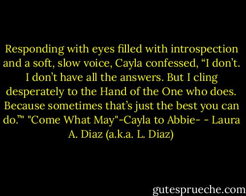 Responding with eyes filled with introspection and a soft, slow voice, Cayla confessed, “I don’t. I don’t have all the answers. But I cling desperately to the Hand of the One who does. Because sometimes that’s just the best you can do.”"<br />"Come What May"-Cayla to Abbie- - Laura A. Diaz (a.k.a. L. Diaz)