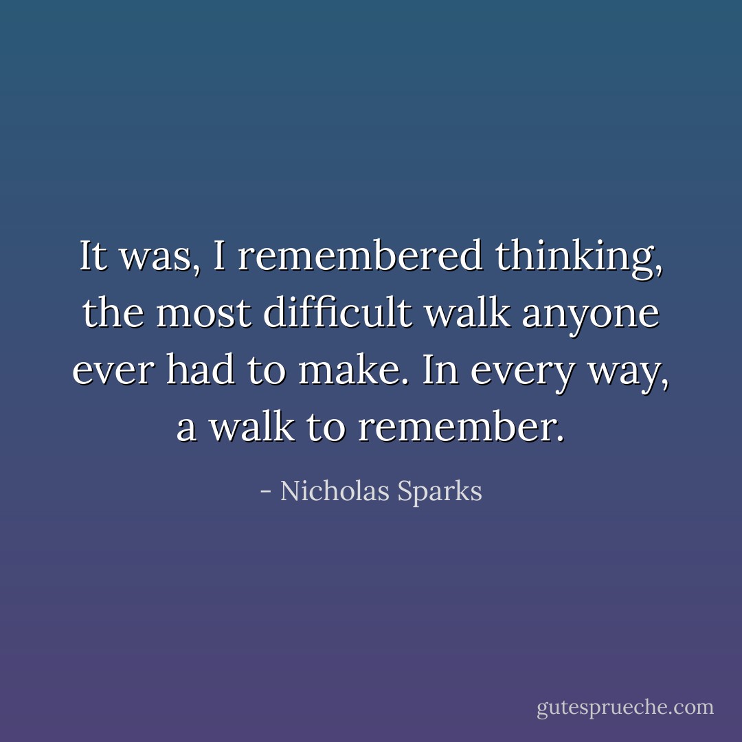 It was, I remembered thinking, the most difficult walk anyone ever had to make. In every way, a walk to remember. - Nicholas Sparks