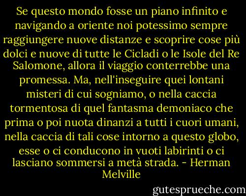 Se questo mondo fosse un piano infinito e navigando a oriente noi potessimo sempre raggiungere nuove distanze e scoprire cose più dolci e nuove di tutte le Cicladi o le Isole del Re Salomone, allora il viaggio conterrebbe una promessa. Ma, nell'inseguire quei lontani misteri di cui sogniamo, o nella caccia tormentosa di quel fantasma demoniaco che prima o poi nuota dinanzi a tutti i cuori umani, nella caccia di tali cose intorno a questo globo, esse o ci conducono in vuoti labirinti o ci lasciano sommersi a metà strada. - Herman Melville