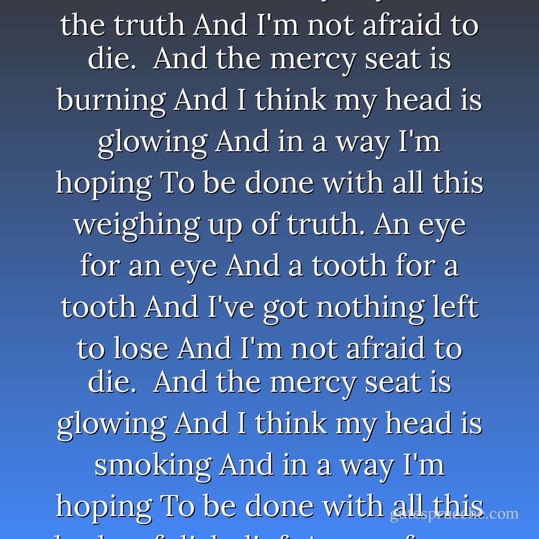 It began when they come took me from my home<br />And put me in Dead Row,<br />Of which I am nearly wholly innocent, you know.<br />And I'll say it again<br />I..am..not..afraid..to..die.<br /><br />And the mercy seat is waiting<br />And I think my head is burning<br />And in a way I'm yearning<br />To be done with all this measuring of truth.<br />An eye for an eye<br />A tooth for a tooth<br />And anyway I told the truth<br />And I'm not afraid to die.<br /><br />And the mercy seat is burning<br />And I think my head is glowing<br />And in a way I'm hoping<br />To be done with all this weighing up of truth.<br />An eye for an eye<br />And a tooth for a tooth<br />And I've got nothing left to lose<br />And I'm not afraid to die.<br /><br />And the mercy seat is glowing<br />And I think my head is smoking<br />And in a way I'm hoping<br />To be done with all this looks of disbelief.<br />An eye for an eye<br />And a tooth for a tooth<br />And anyway there was no proof<br />Nor a motive why.<br /><br />And the mercy seat is waiting<br />And I think my head is burning<br />And in a way I'm yearning<br />To be done with all this measuring of truth.<br />An eye for an eye<br />And a truth for a truth<br />And anyway I told the truth<br />But I'm afraid I told a lie. - Charles Bukowski