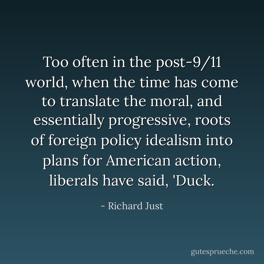 Too often in the post-9/11 world, when the time has come to translate the moral, and essentially progressive, roots of foreign policy idealism into plans for American action, liberals have said, 'Duck. - Richard Just
