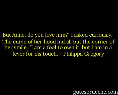 But Anne, do you love him?" I asked curiously.<br /><br />The curve of her hood hid all but the corner of her smile. "I am a fool to own it, but I am in a fever for his touch. - Philippa Gregory
