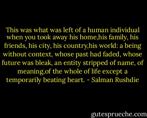 This was what was left of a human individual when you took away his home,his family, his friends, his city, his country,his world: a being without context, whose past had faded, whose future was bleak, an entity stripped of name, of meaning,of the whole of life except a temporarily beating heart. - Salman Rushdie