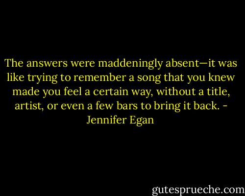 The answers were maddeningly absent—it was like trying to remember a song that you knew made you feel a certain way, without a title, artist, or even a few bars to bring it back. - Jennifer Egan