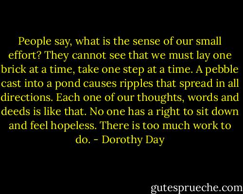 People say, what is the sense of our small effort? They cannot see that we must lay one brick at a time, take one step at a time. A pebble cast into a pond causes ripples that spread in all directions. Each one of our thoughts, words and deeds is like that. No one has a right to sit down and feel hopeless. There is too much work to do. - Dorothy Day
