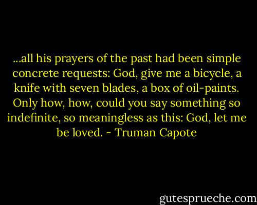 ...all his prayers of the past had been simple concrete requests: God, give me a bicycle, a knife with seven blades, a box of oil-paints. Only how, how, could you say something so indefinite, so meaningless as this: God, let me be loved. - Truman Capote
