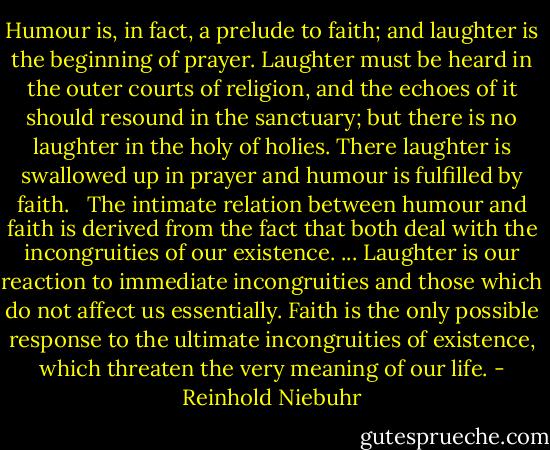 Humour is, in fact, a prelude to faith; and laughter is the beginning of prayer. Laughter must be heard in the outer courts of religion, and the echoes of it should resound in the sanctuary; but there is no laughter in the holy of holies. There laughter is swallowed up in prayer and humour is fulfilled by faith. <br /><br />The intimate relation between humour and faith is derived from the fact that both deal with the incongruities of our existence. ... Laughter is our reaction to immediate incongruities and those which do not affect us essentially. Faith is the only possible response to the ultimate incongruities of existence, which threaten the very meaning of our life. - Reinhold Niebuhr