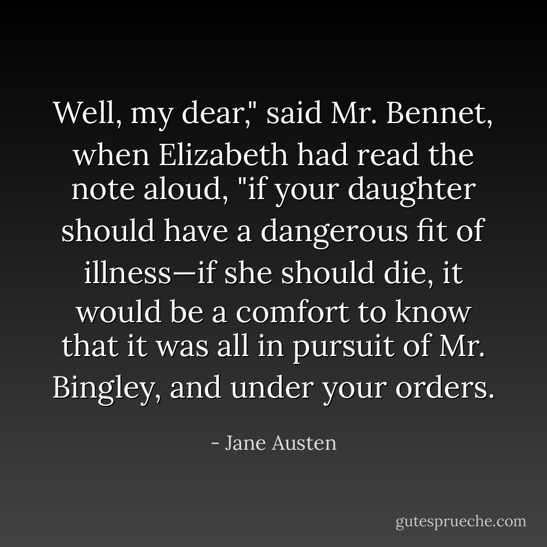 Well, my dear," said Mr. Bennet, when Elizabeth had read the note aloud, "if your daughter should have a dangerous fit of illness—if she should die, it would be a comfort to know that it was all in pursuit of Mr. Bingley, and under your orders. - Jane Austen
