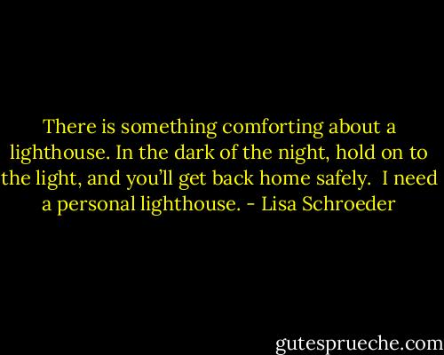 There is something<br />comforting<br />about a lighthouse.<br />In the dark of the night,<br />hold on to the light,<br />and you’ll get<br />back home safely.<br /><br />I need a personal lighthouse. - Lisa Schroeder