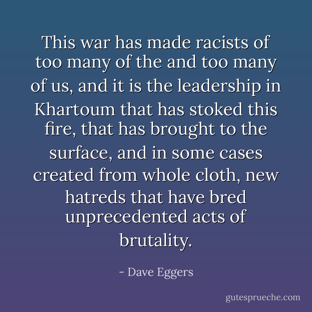 This war has made racists of too many of the and too many of us, and it is the leadership in Khartoum that has stoked this fire, that has brought to the surface, and in some cases created from whole cloth, new hatreds that have bred unprecedented acts of brutality. - Dave Eggers