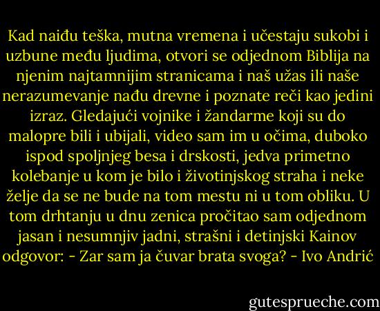 Kad naiđu teška, mutna vremena i učestaju sukobi i uzbune među ljudima, otvori se odjednom Biblija na njenim najtamnijim stranicama i naš užas ili naše nerazumevanje nađu drevne i poznate reči kao jedini izraz.<br />Gledajući vojnike i žandarme koji su do malopre bili i ubijali, video sam im u očima, duboko ispod spoljnjeg besa i drskosti, jedva primetno kolebanje u kom je bilo i životinjskog straha i neke želje da se ne bude na tom mestu ni u tom obliku. U tom drhtanju u dnu zenica pročitao sam odjednom jasan i nesumnjiv jadni, strašni i detinjski Kainov odgovor: - Zar sam ja čuvar brata svoga? - Ivo Andrić
