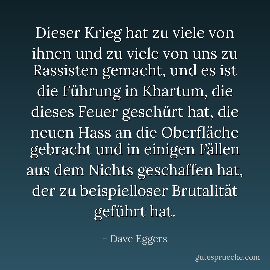 Dieser Krieg hat zu viele von ihnen und zu viele von uns zu Rassisten gemacht, und es ist die Führung in Khartum, die dieses Feuer geschürt hat, die neuen Hass an die Oberfläche gebracht und in einigen Fällen aus dem Nichts geschaffen hat, der zu beispielloser Brutalität geführt hat. - Dave Eggers<