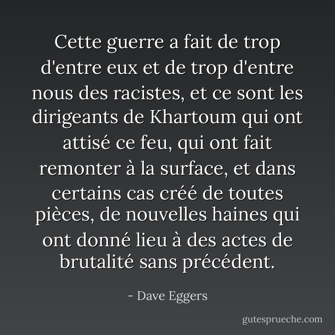 Cette guerre a fait de trop d'entre eux et de trop d'entre nous des racistes, et ce sont les dirigeants de Khartoum qui ont attisé ce feu, qui ont fait remonter à la surface, et dans certains cas créé de toutes pièces, de nouvelles haines qui ont donné lieu à des actes de brutalité sans précédent. - Dave Eggers