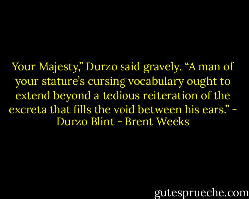 Your Majesty,” Durzo said gravely. “A man of your stature’s cursing vocabulary ought to extend beyond a tedious reiteration of the excreta that fills the void between his ears.” - Durzo Blint - Brent Weeks