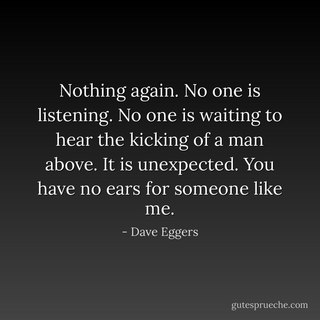 Nothing again. No one is listening. No one is waiting to hear the kicking of a man above. It is unexpected. You have no ears for someone like me. - Dave Eggers