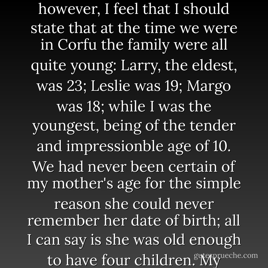 I have attempted to draw an accurate and unexaggerated picture of my family in the following pages; they appear as I saw them. To explain some of their more curious ways, however, I feel that I should state that at the time we were in Corfu the family were all quite young: Larry, the eldest, was 23; Leslie was 19; Margo was 18; while I was the youngest, being of the tender and impressionble age of 10. We had never been certain of my mother's age for the simple reason she could never remember her date of birth; all I can say is she was old enough to have four children. My mother also insists that I explain that she is a widow for, as she so penetratingly observed, you never know what people might think. - Gerald Durrell
