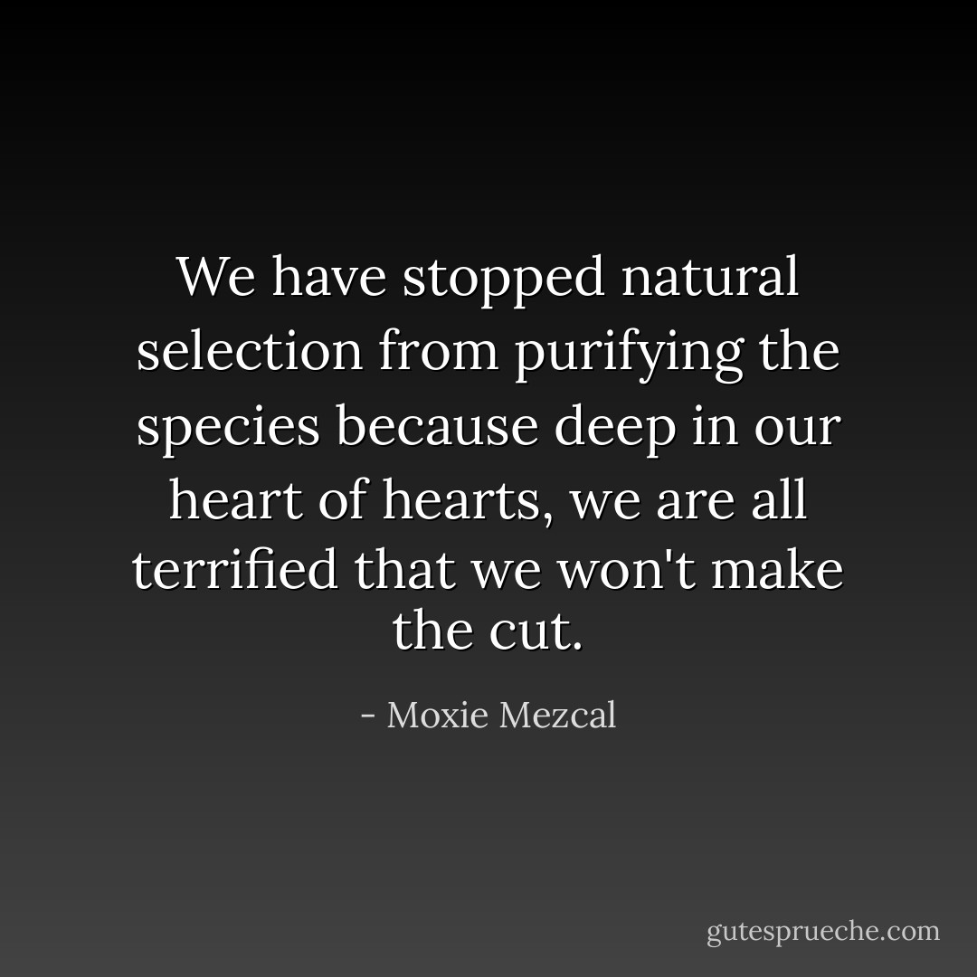We have stopped natural selection from purifying the species because deep in our heart of hearts, we are all terrified that we won't make the cut. - Moxie Mezcal