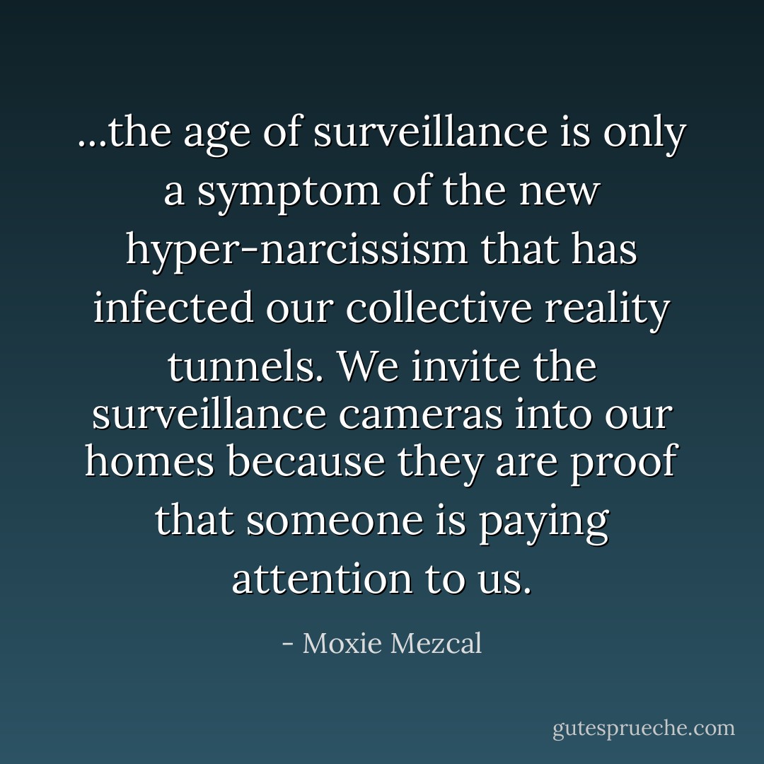 ...the age of surveillance is only a symptom of the new hyper-narcissism that has infected our collective reality tunnels. We invite the surveillance cameras into our homes because they are proof that someone is paying attention to us. - Moxie Mezcal