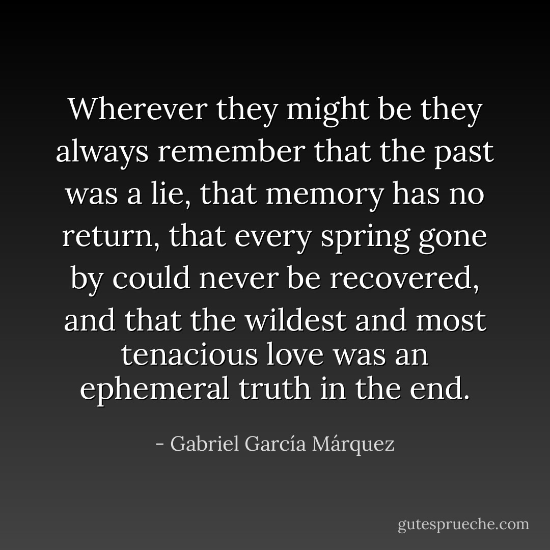 Wherever they might be they always remember that the past was a lie, that memory has no return, that every spring gone by could never be recovered, and that the wildest and most tenacious love was an ephemeral truth in the end. - Gabriel García Márquez