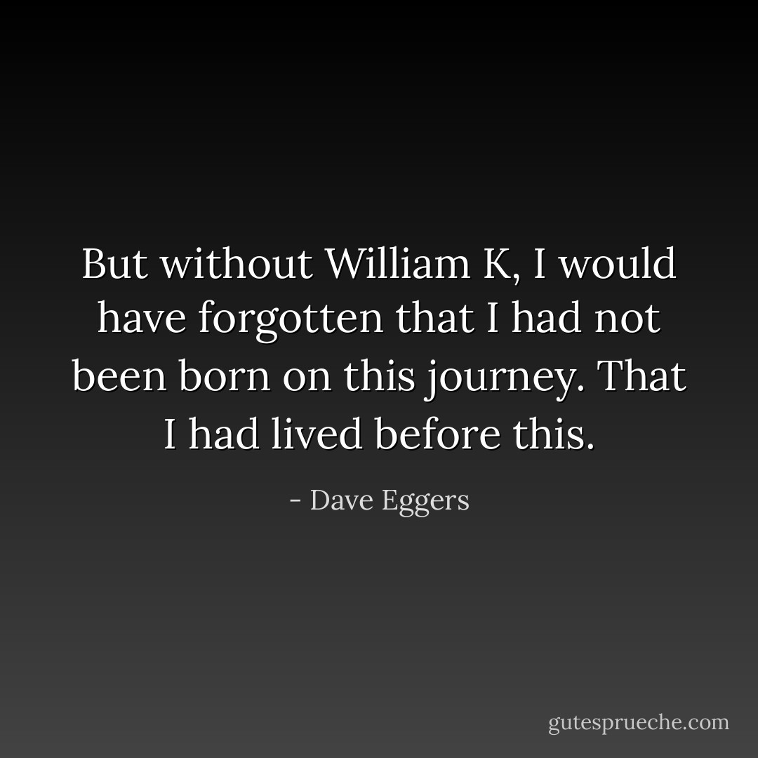 But without William K, I would have forgotten that I had not been born on this journey. That I had lived before this. - Dave Eggers