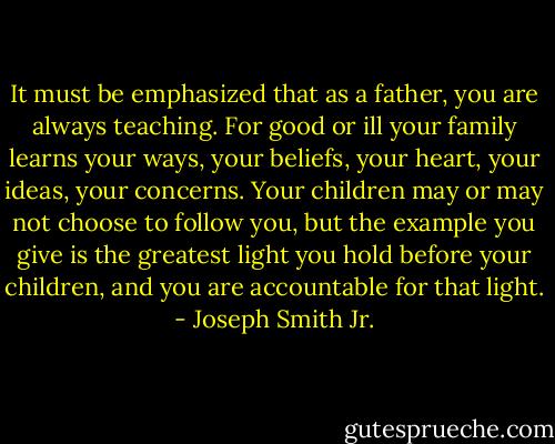It must be emphasized that as a father, you are always teaching. For good or ill your family learns your ways, your beliefs, your heart, your ideas, your concerns. Your children may or may not choose to follow you, but the example you give is the greatest light you hold before your children, and you are accountable for that light. - Joseph Smith Jr.