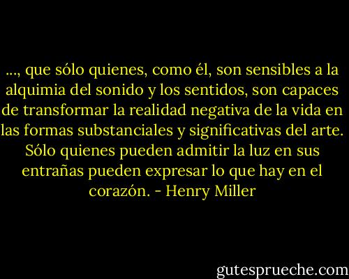 ..., que sólo quienes, como él, son sensibles a la alquimia del sonido y los sentidos, son capaces de transformar la realidad negativa de la vida en las formas substanciales y significativas del arte. Sólo quienes pueden admitir la luz en sus entrañas pueden expresar lo que hay en el corazón. - Henry Miller