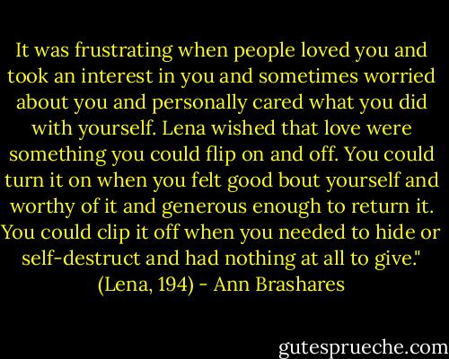 It was frustrating when people loved you and took an interest in you and sometimes worried about you and personally cared what you did with yourself. Lena wished that love were something you could flip on and off. You could turn it on when you felt good bout yourself and worthy of it and generous enough to return it. You could clip it off when you needed to hide or self-destruct and had nothing at all to give." (Lena, 194) - Ann Brashares